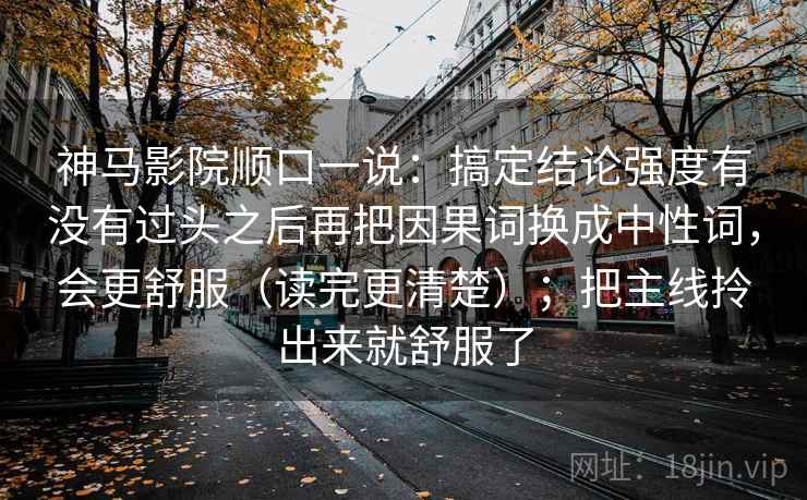 神马影院顺口一说：搞定结论强度有没有过头之后再把因果词换成中性词，会更舒服（读完更清楚）；把主线拎出来就舒服了