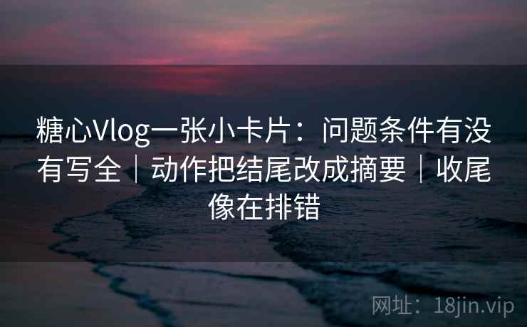 糖心Vlog一张小卡片:问题条件有没有写全|动作把结尾改成摘要|收尾像在排错 糖心Vlog一张小卡片:问题条件有没有写全|动作把结尾改成摘要|收尾像在排错