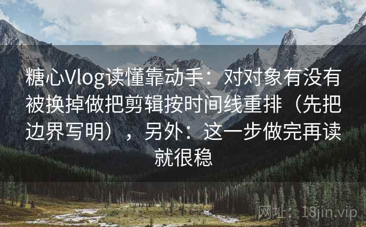 糖心Vlog读懂靠动手：对对象有没有被换掉做把剪辑按时间线重排（先把边界写明），另外：这一步做完再读就很稳