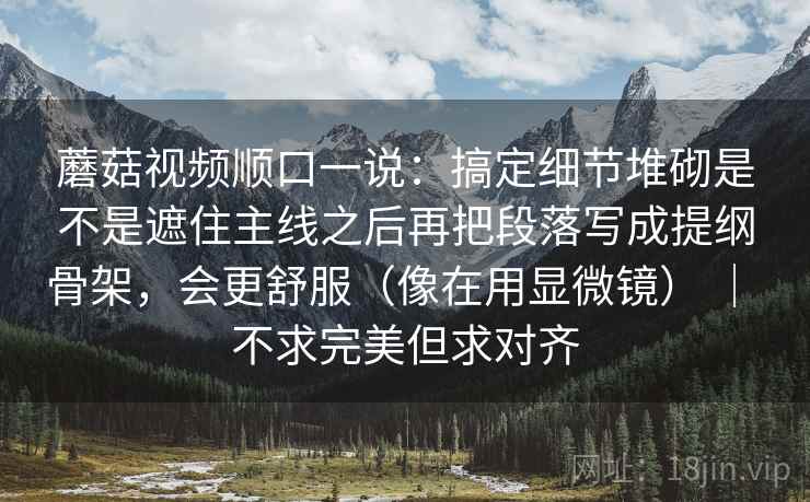 蘑菇视频顺口一说:搞定细节堆砌是不是遮住主线之后再把段落写成提纲骨架,会更舒服(像在用显微镜) | 不求完美但求对齐 蘑菇视频顺口一说:搞定细节堆砌是不是遮住主线之后再把段落写成提纲骨架,会更舒服(像在用显微镜) | 不求完美但求对齐