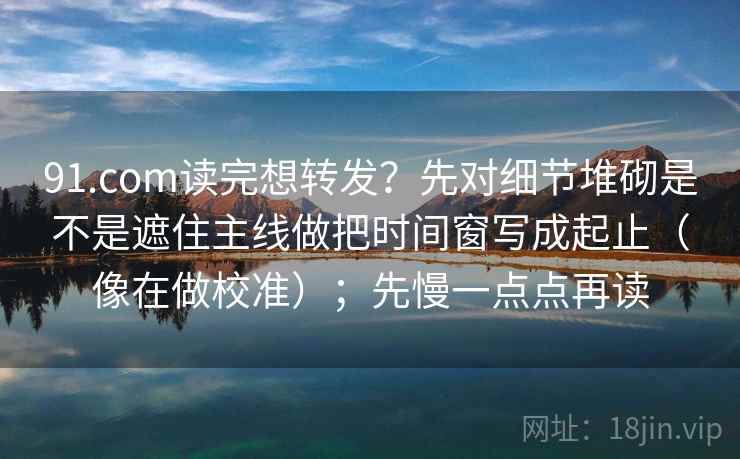 91.com读完想转发?先对细节堆砌是不是遮住主线做把时间窗写成起止(像在做校准);先慢一点点再读 91.com读完想转发?先对细节堆砌是不是遮住主线做把时间窗写成起止(像在做校准);先慢一点点再读