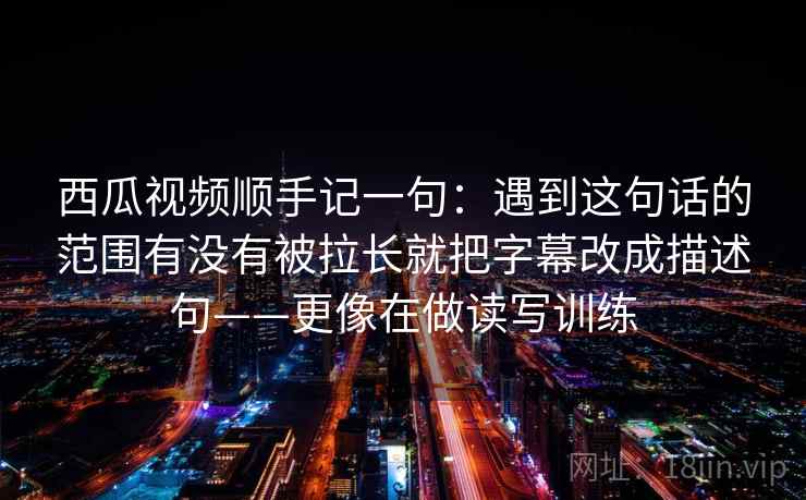 西瓜视频顺手记一句：遇到这句话的范围有没有被拉长就把字幕改成描述句——更像在做读写训练