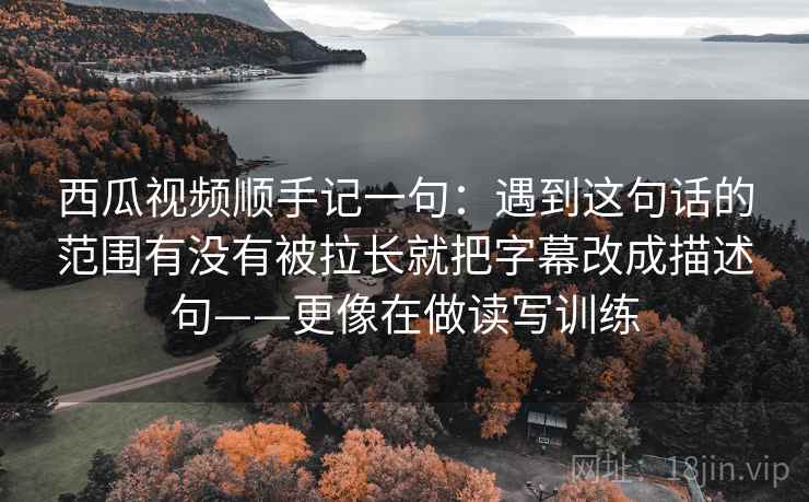 西瓜视频顺手记一句：遇到这句话的范围有没有被拉长就把字幕改成描述句——更像在做读写训练