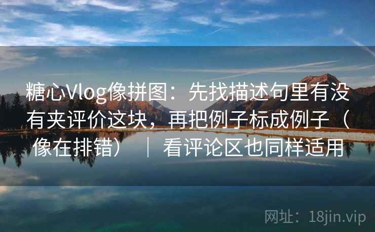 糖心Vlog像拼图：先找描述句里有没有夹评价这块，再把例子标成例子（像在排错） ｜ 看评论区也同样适用