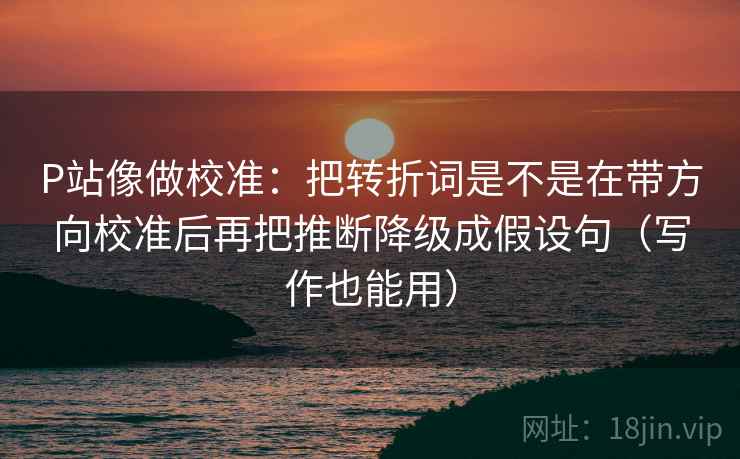 P站像做校准:把转折词是不是在带方向校准后再把推断降级成假设句(写作也能用) P站像做校准:把转折词是不是在带方向校准后再把推断降级成假设句(写作也能用)