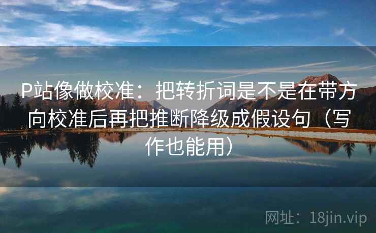 P站像做校准：把转折词是不是在带方向校准后再把推断降级成假设句（写作也能用）
