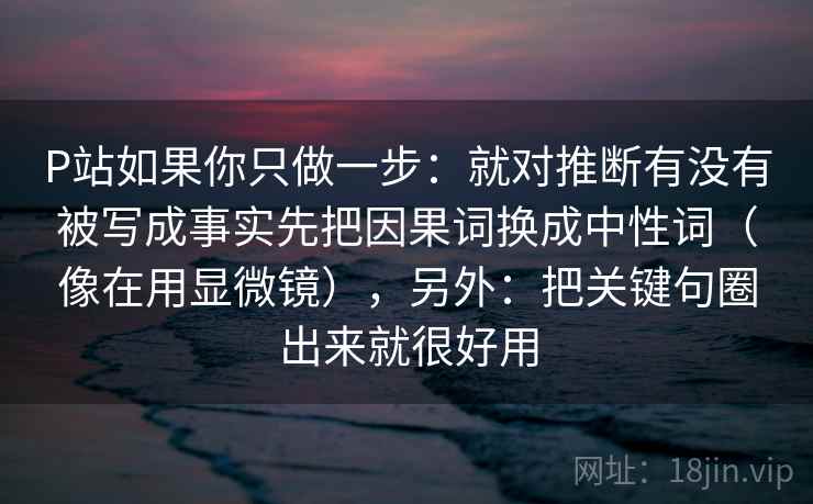 P站如果你只做一步：就对推断有没有被写成事实先把因果词换成中性词（像在用显微镜），另外：把关键句圈出来就很好用