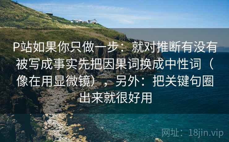 P站如果你只做一步：就对推断有没有被写成事实先把因果词换成中性词（像在用显微镜），另外：把关键句圈出来就很好用