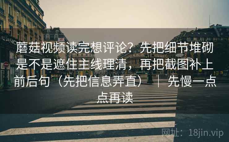 蘑菇视频读完想评论？先把细节堆砌是不是遮住主线理清，再把截图补上前后句（先把信息弄直） ｜ 先慢一点点再读