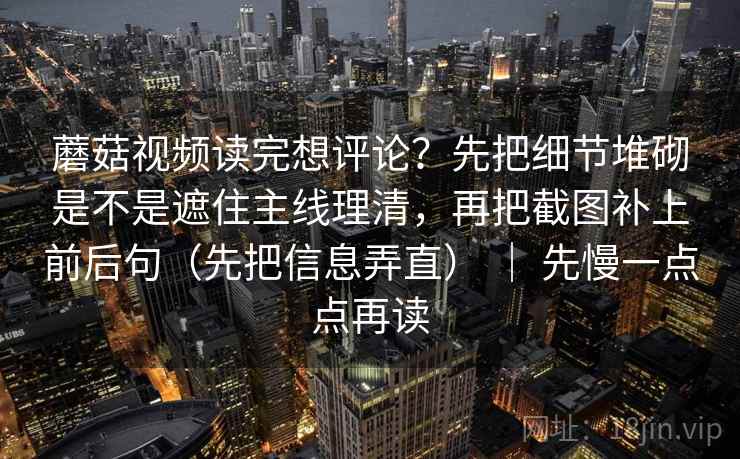 蘑菇视频读完想评论？先把细节堆砌是不是遮住主线理清，再把截图补上前后句（先把信息弄直） ｜ 先慢一点点再读