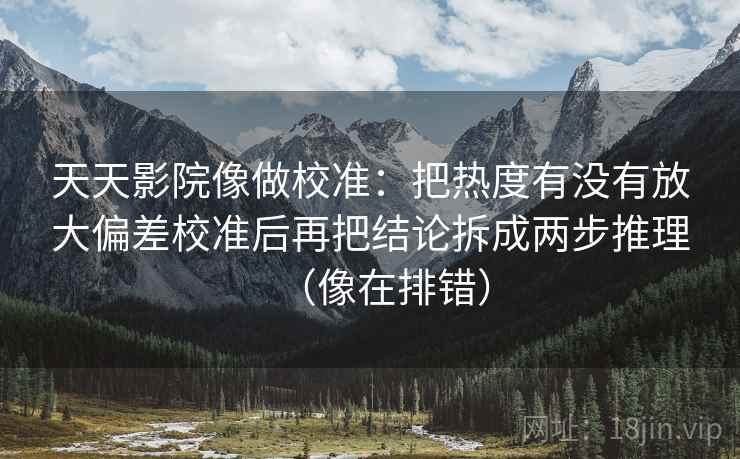 天天影院像做校准：把热度有没有放大偏差校准后再把结论拆成两步推理（像在排错）