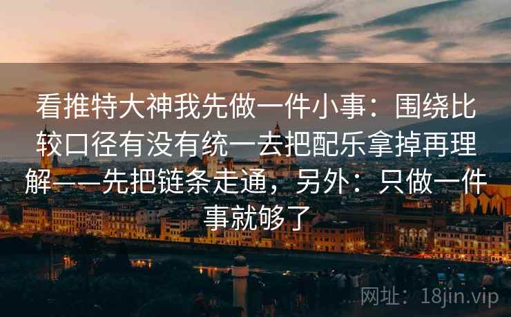 看推特大神我先做一件小事：围绕比较口径有没有统一去把配乐拿掉再理解——先把链条走通，另外：只做一件事就够了