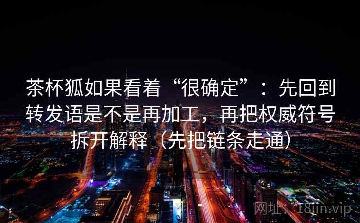 茶杯狐如果看着“很确定”：先回到转发语是不是再加工，再把权威符号拆开解释（先把链条走通）