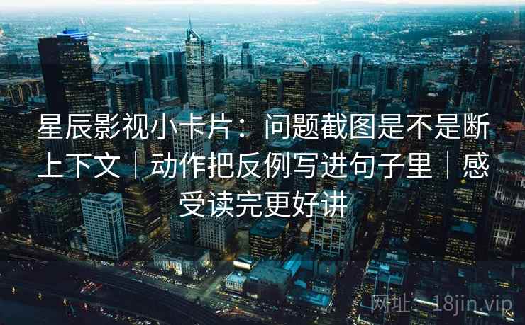 星辰影视小卡片：问题截图是不是断上下文｜动作把反例写进句子里｜感受读完更好讲