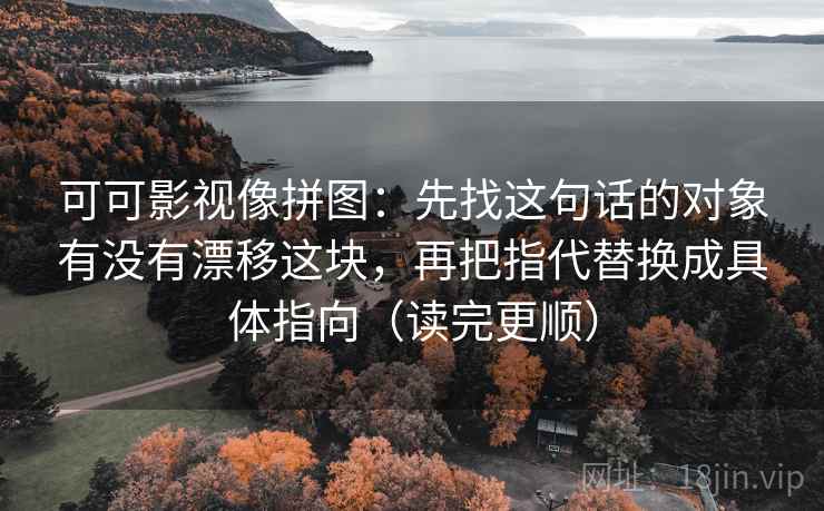 可可影视像拼图：先找这句话的对象有没有漂移这块，再把指代替换成具体指向（读完更顺）