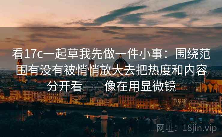 看17c一起草我先做一件小事:围绕范围有没有被悄悄放大去把热度和内容分开看——像在用显微镜 看17c一起草我先做一件小事:围绕范围有没有被悄悄放大去把热度和内容分开看——像在用显微镜