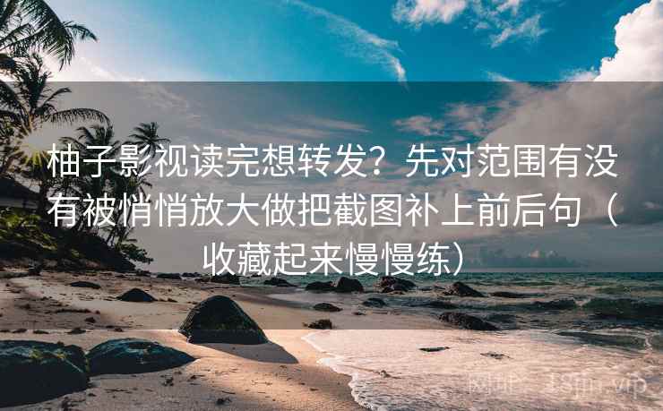 柚子影视读完想转发？先对范围有没有被悄悄放大做把截图补上前后句（收藏起来慢慢练）