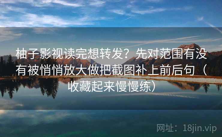 柚子影视读完想转发？先对范围有没有被悄悄放大做把截图补上前后句（收藏起来慢慢练）