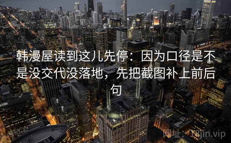 韩漫屋读到这儿先停：因为口径是不是没交代没落地，先把截图补上前后句