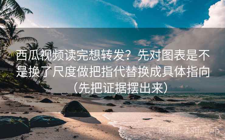 西瓜视频读完想转发？先对图表是不是换了尺度做把指代替换成具体指向（先把证据摆出来）
