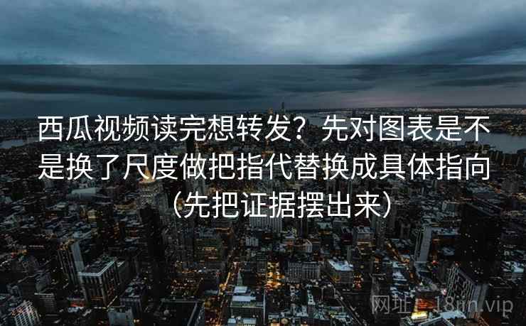 西瓜视频读完想转发？先对图表是不是换了尺度做把指代替换成具体指向（先把证据摆出来）
