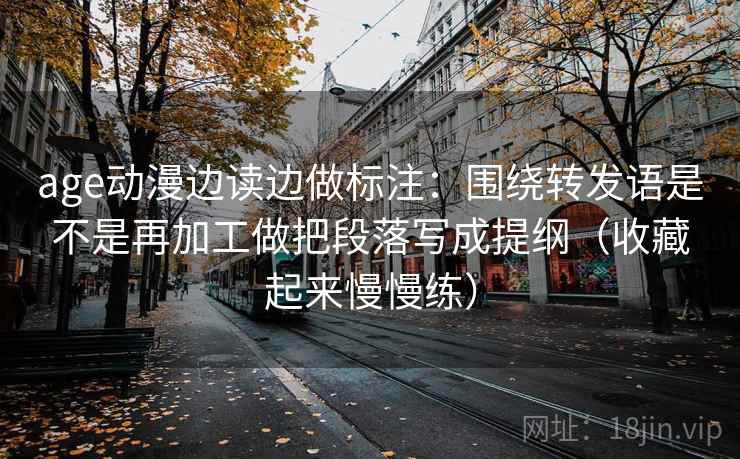 age动漫边读边做标注：围绕转发语是不是再加工做把段落写成提纲（收藏起来慢慢练）