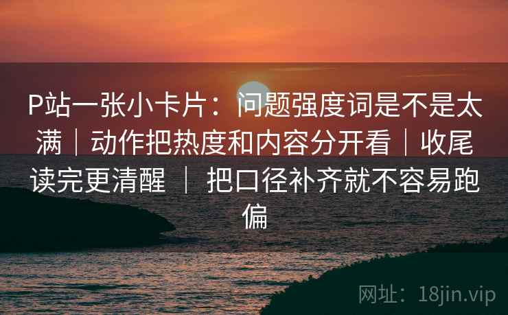 P站一张小卡片：问题强度词是不是太满｜动作把热度和内容分开看｜收尾读完更清醒 ｜ 把口径补齐就不容易跑偏