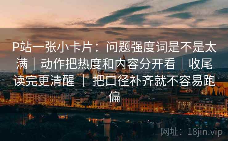 P站一张小卡片：问题强度词是不是太满｜动作把热度和内容分开看｜收尾读完更清醒 ｜ 把口径补齐就不容易跑偏